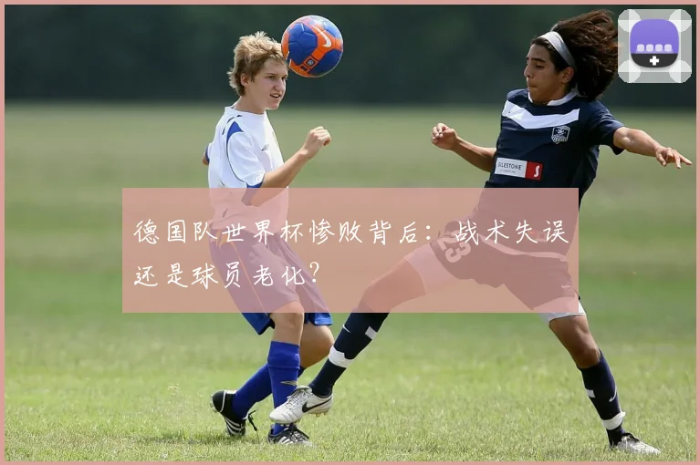 德国队世界杯惨败背后：战术失误还是球员老化？