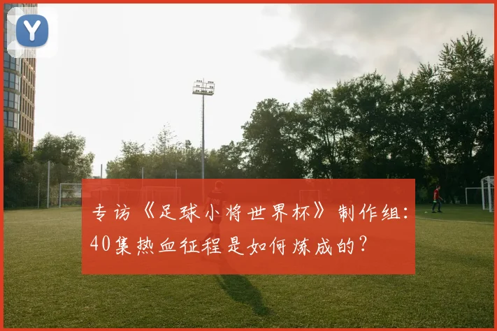 专访《足球小将世界杯》制作组:40集热血征程是如何炼成的?