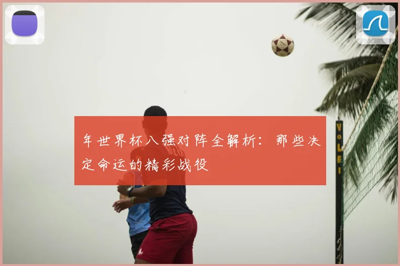 年世界杯八强对阵全解析:那些决定命运的精彩战役