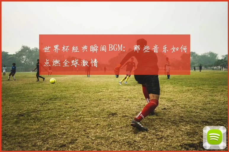 世界杯经典瞬间BGM:那些音乐如何点燃全球激情
