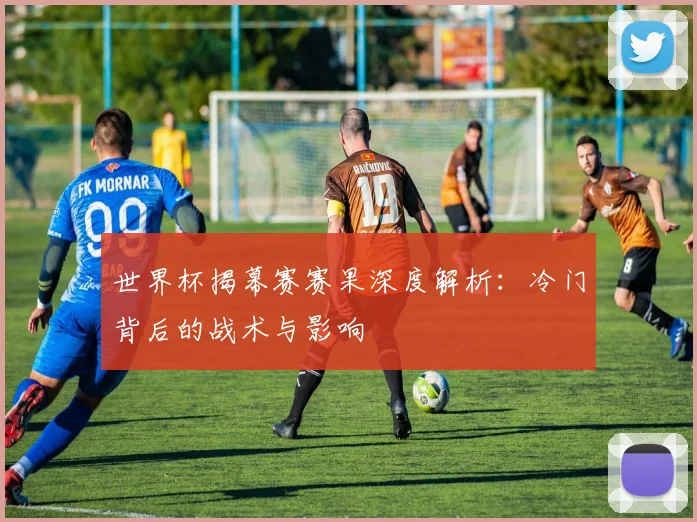 世界杯揭幕赛赛果深度解析：冷门背后的战术与影响
