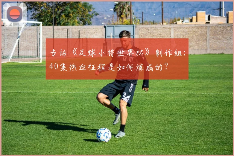 专访《足球小将世界杯》制作组：40集热血征程是如何炼成的？