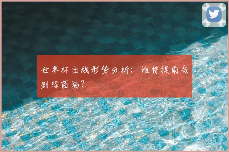 世界杯出线形势分析：谁将提前告别绿茵场？
