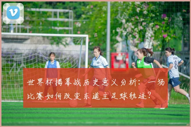 世界杯揭幕战历史意义分析：一场比赛如何改变东道主足球轨迹？