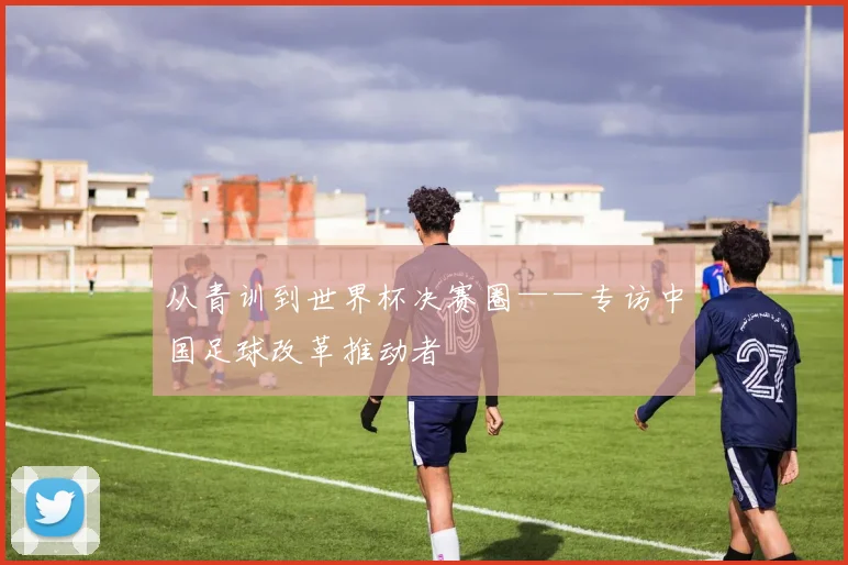 从青训到世界杯决赛圈——专访中国足球改革推动者