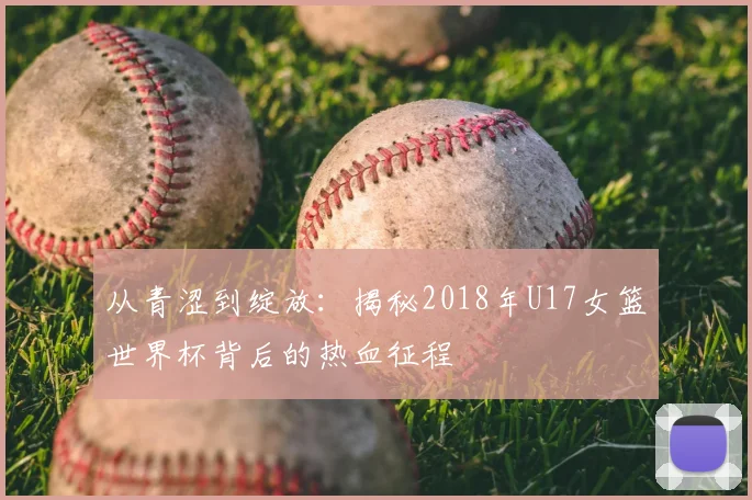 从青涩到绽放：揭秘2018年U17女篮世界杯背后的热血征程